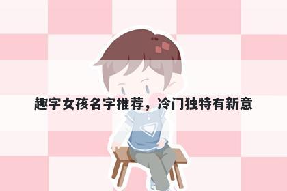 趣字女孩名字推荐，冷门独特有新意
