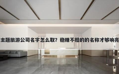 主题旅游公司名字怎么取？稳赚不赔的的名称才够响亮
