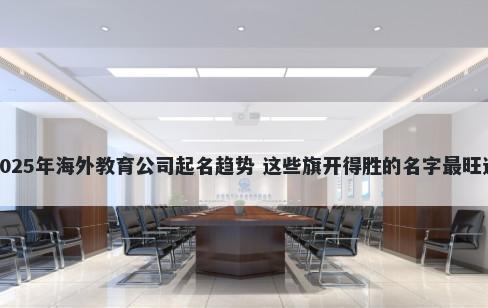 2025年海外教育公司起名趋势 这些旗开得胜的名字最旺运
