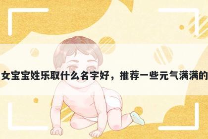 刚出生的女宝宝姓乐取什么名字好，推荐一些元气满满的女孩名字