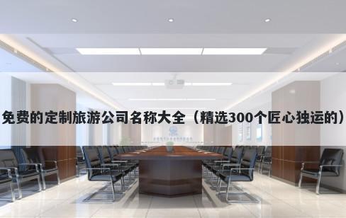 免费的定制旅游公司名称大全（精选300个匠心独运的）