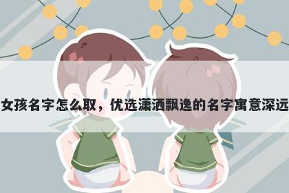 姓刘的女孩名字怎么取，优选潇洒飘逸的名字寓意深远又好听