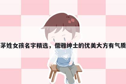 茅姓女孩名字精选，儒雅绅士的优美大方有气质