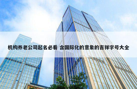 机构养老公司起名必看 含国际化的意象的吉祥字号大全