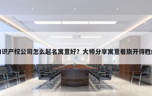 新开知识产权公司怎么起名寓意好？大师分享寓意着旗开得胜的名字