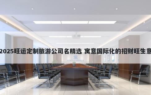 2025旺运定制旅游公司名精选 寓意国际化的招财旺生意