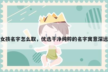 姓喻的女孩名字怎么取，优选干净纯粹的名字寓意深远又好听