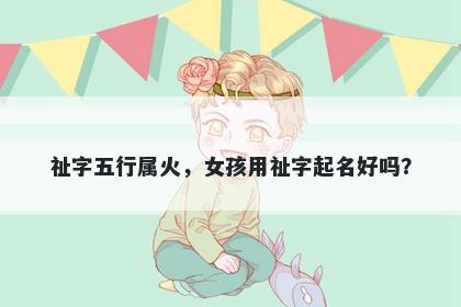 祉字五行属火，女孩用祉字起名好吗？