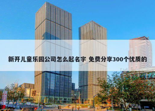 新开儿童乐园公司怎么起名字 免费分享300个优质的