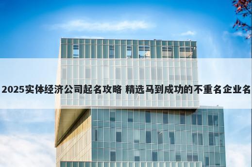 2025实体经济公司起名攻略 精选马到成功的不重名企业名