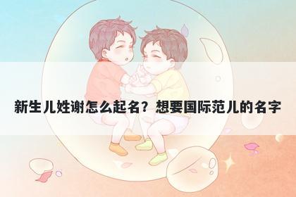 新生儿姓谢怎么起名？想要国际范儿的名字