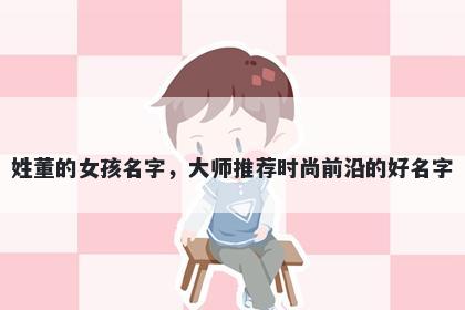 姓董的女孩名字，大师推荐时尚前沿的好名字