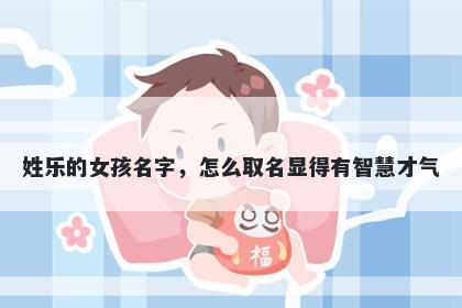 姓乐的女孩名字，怎么取名显得有智慧才气