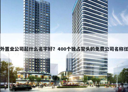 海外置业公司起什么名字好？400个独占鳌头的免费公司名称任选