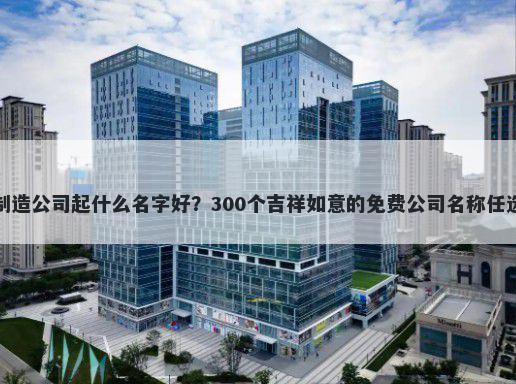 制造公司起什么名字好？300个吉祥如意的免费公司名称任选
