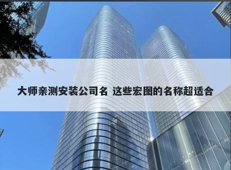 大师亲测安装公司名 这些宏图的名称超适合