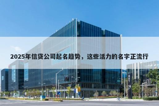 2025年信贷公司起名趋势，这些活力的名字正流行