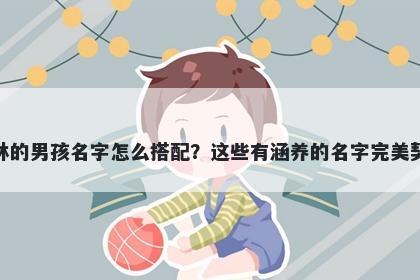 姓林的男孩名字怎么搭配？这些有涵养的名字完美契合