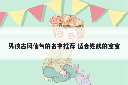 男孩古风仙气的名字推荐 适合姓魏的宝宝