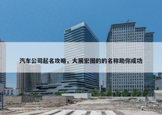 汽车公司起名攻略，大展宏图的的名称助你成功