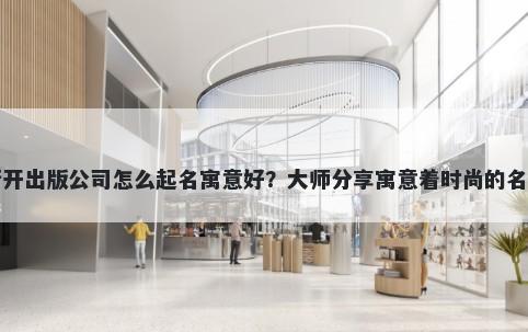 新开出版公司怎么起名寓意好？大师分享寓意着时尚的名字