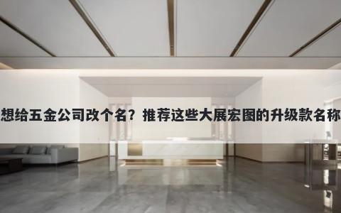 想给五金公司改个名？推荐这些大展宏图的升级款名称