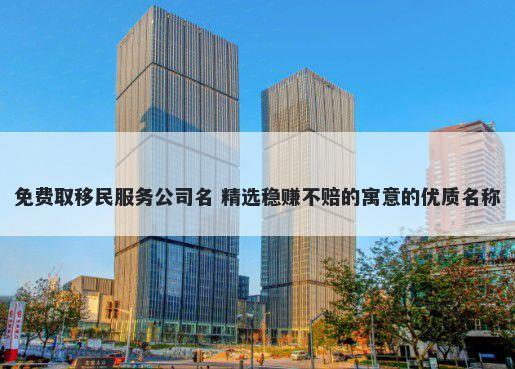 免费取移民服务公司名 精选稳赚不赔的寓意的优质名称