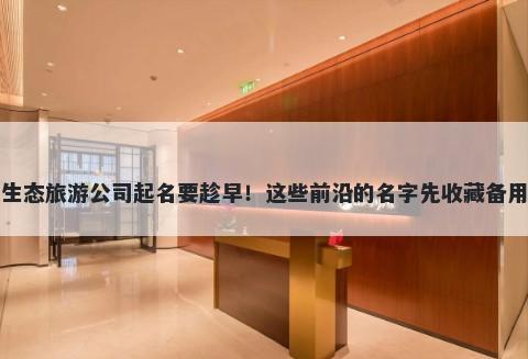 生态旅游公司起名要趁早！这些前沿的名字先收藏备用