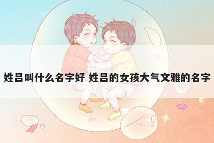 姓吕叫什么名字好 姓吕的女孩大气文雅的名字