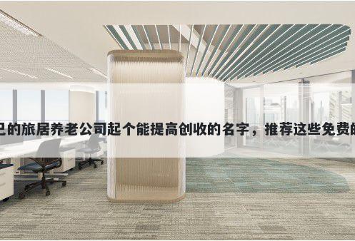 给自己的旅居养老公司起个能提高创收的名字，推荐这些免费的使用