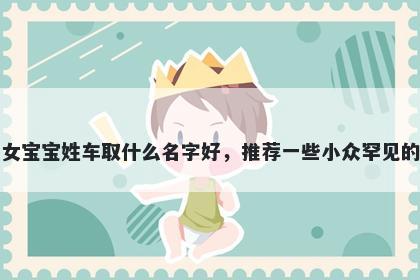 刚出生的女宝宝姓车取什么名字好，推荐一些小众罕见的女孩名字