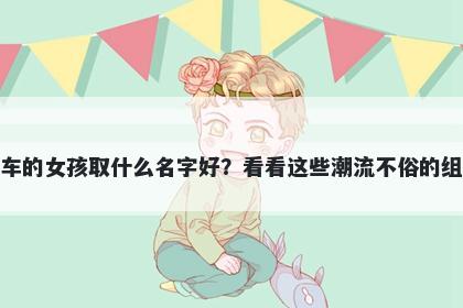 姓车的女孩取什么名字好？看看这些潮流不俗的组合