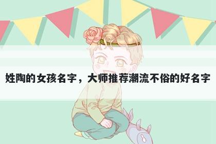 姓陶的女孩名字，大师推荐潮流不俗的好名字