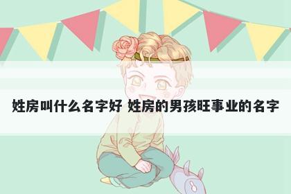 姓房叫什么名字好 姓房的男孩旺事业的名字