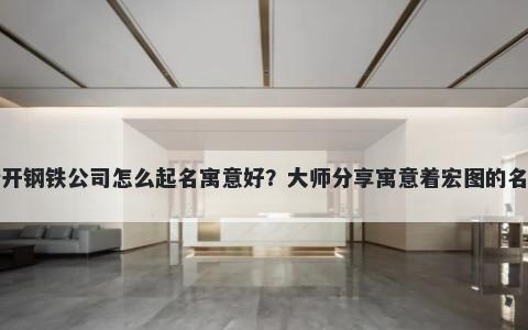 新开钢铁公司怎么起名寓意好？大师分享寓意着宏图的名字