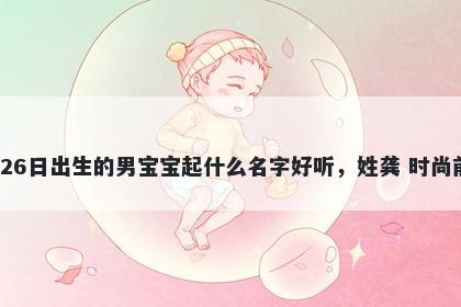 2026年-04月-26日出生的男宝宝起什么名字好听，姓龚 时尚前沿的名字推荐
