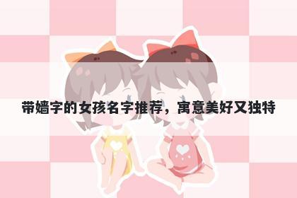 带嫱字的女孩名字推荐，寓意美好又独特
