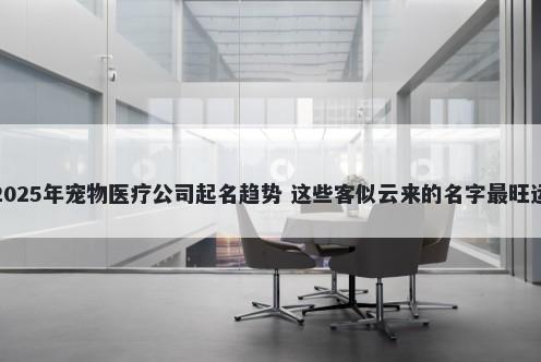 2025年宠物医疗公司起名趋势 这些客似云来的名字最旺运