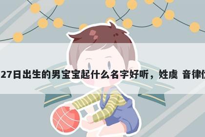 2026年-04月-27日出生的男宝宝起什么名字好听，姓虞 音律优美的名字推荐