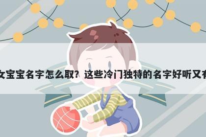 龚姓女宝宝名字怎么取？这些冷门独特的名字好听又有内涵