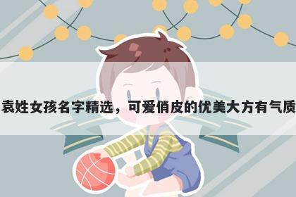 袁姓女孩名字精选，可爱俏皮的优美大方有气质