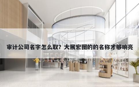 审计公司名字怎么取？大展宏图的的名称才够响亮