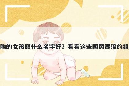 姓陶的女孩取什么名字好？看看这些国风潮流的组合