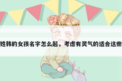 姓韩的女孩名字怎么起，考虑有灵气的适合这些