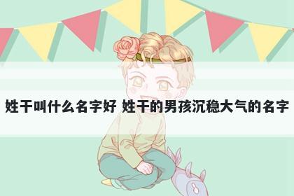 姓干叫什么名字好 姓干的男孩沉稳大气的名字