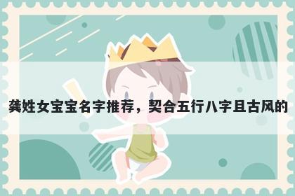 龚姓女宝宝名字推荐，契合五行八字且古风的