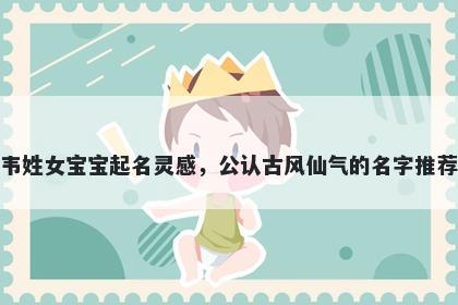 韦姓女宝宝起名灵感，公认古风仙气的名字推荐