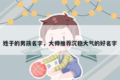 姓于的男孩名字，大师推荐沉稳大气的好名字