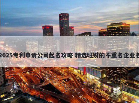 2025专利申请公司起名攻略 精选旺财的不重名企业名
