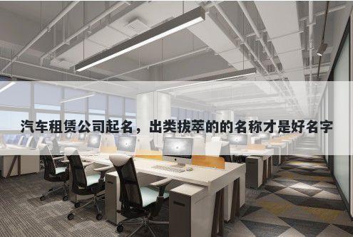 汽车租赁公司起名，出类拔萃的的名称才是好名字